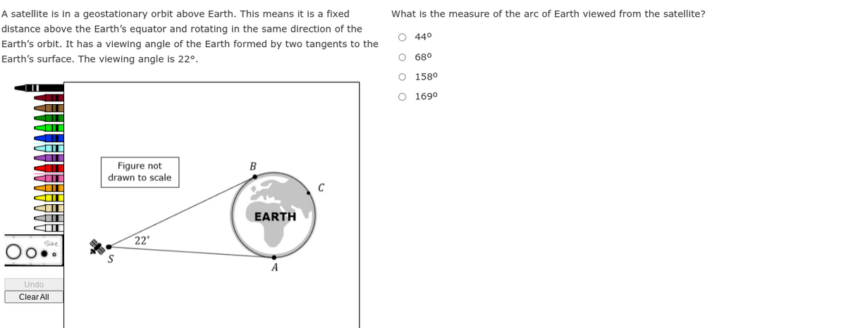 A satellite is in a geostationary orbit above Earth. This means it is a fixed
distance above the Earth's equator and rotating in the same direction of the
Earth's orbit. It has a viewing angle of the Earth formed by two tangents to the
Earth's surface. The viewing angle is 22º.
Undo
Clear All
Figure not
drawn to scale
S
22°
B
EARTH
A
What is the measure of the arc of Earth viewed from the satellite?
44⁰
68⁰
O 158⁰
O 169⁰