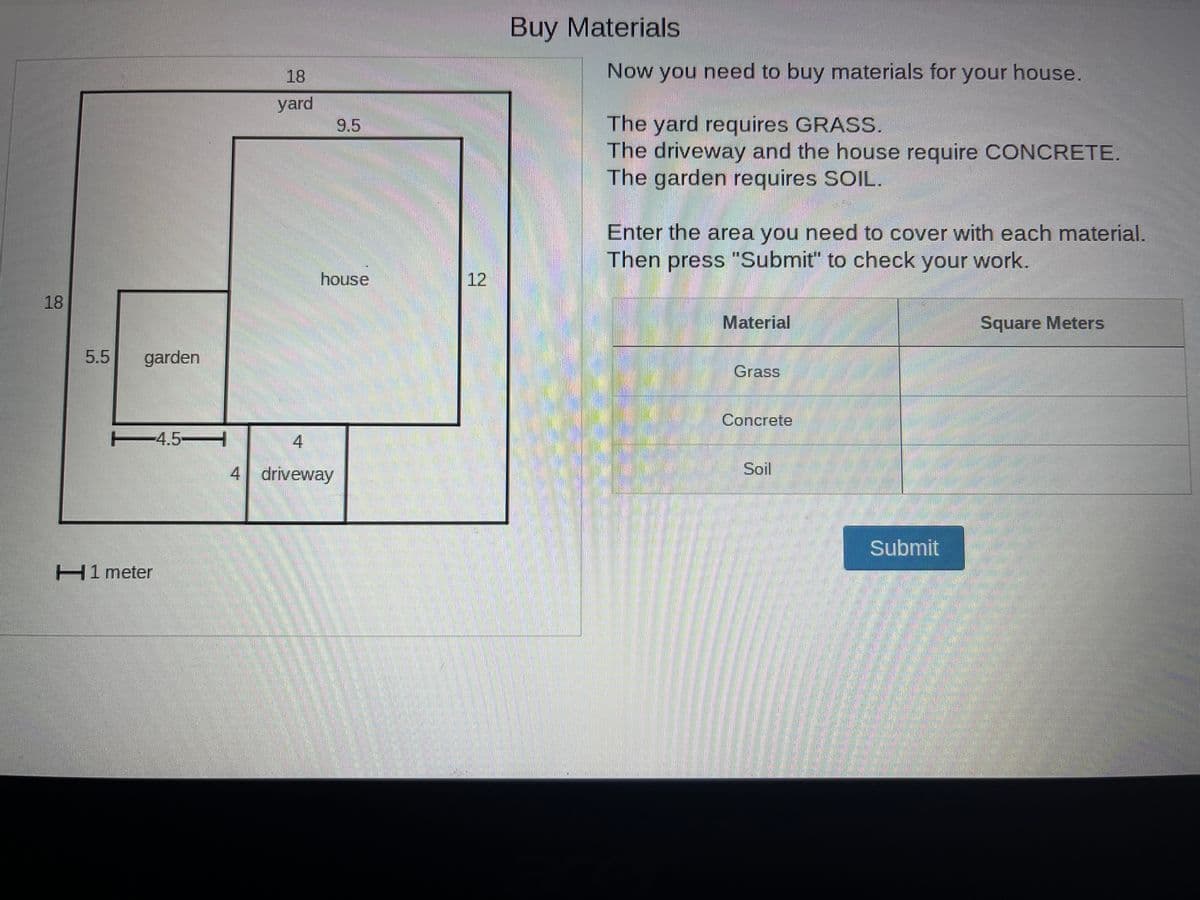 18
5.5
garden
-4.5-
H1 meter
18
yard
9.5
house
4
4 driveway
12
Buy Materials
Now you need to buy materials for your house.
The yard requires GRASS.
The driveway and the house require CONCRETE.
The garden requires SOIL.
Enter the area you need to cover with each material.
Then press "Submit" to check your work.
Material
Grass
Concrete
Soil
Submit
Square Meters
