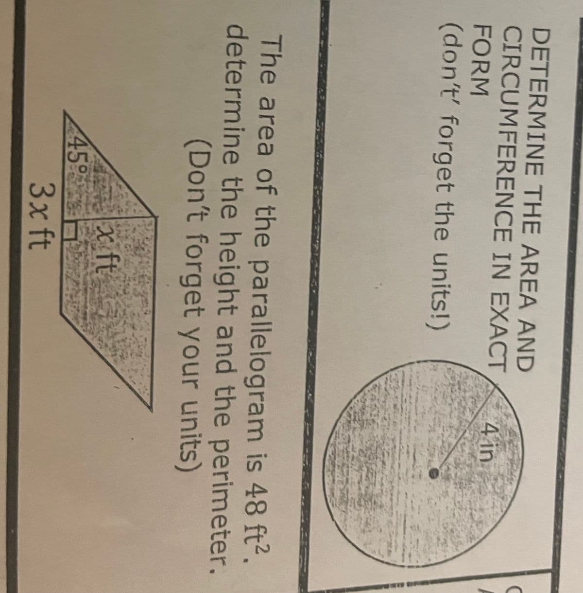 DETERMINE THE AREA AND
CIRCUMFERENCE IN EXACT
FORM
(don't' forget the units!)
The area of the parallelogram is 48 ft².
determine the height and the perimeter.
(Don't forget your units)
459
x ft
4 in
3x ft
C