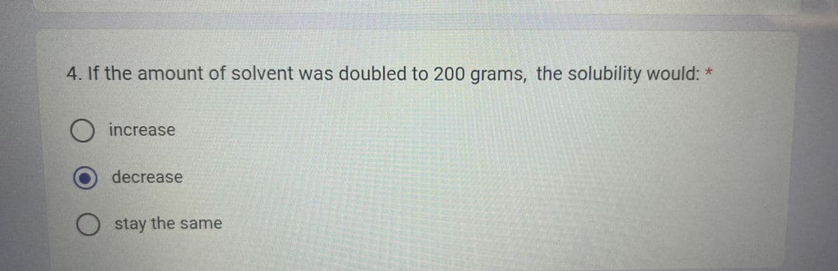 4. If the amount of solvent was doubled to 200 grams, the solubility would: *
O increase
O decrease
Ostay the same