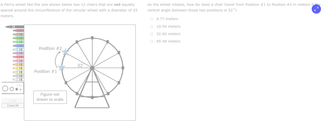 A Ferris wheel like the one shown below has 12 chairs that are not equally
spaced around the circumference of the circular wheel with a diameter of 35
meters.
O..
Undo
Clear All
Position #2
Position #11
Figure not
drawn to scale
32
As the wheel rotates, how far does a chair travel from Position #1 to Position #2 in meters if the
central angle between those two positions is 32°?
O 9.77 meters
O 19.54 meters
O
32.00 meters
O 85.48 meters