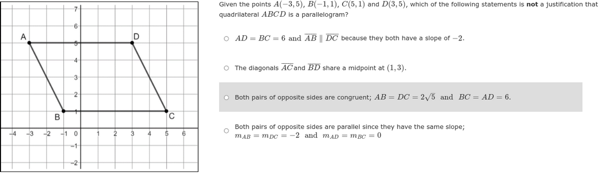 ### Justification for Parallelogram AB​CD​

#### Problem Statement:
Given the points \( A(-3,5) \), \( B(-1,1) \), \( C(5,1) \), and \( D(3,5) \), which of the following statements is **not** a justification that quadrilateral \(ABCD\) is a parallelogram?

##### Options:
1. \( AD = BC = 6 \) and \( \overline{AB} \parallel \overline{DC} \) because they both have a slope of \( -2 \).
   
2. The diagonals \( \overline{AC} \) and \( \overline{BD} \) share a midpoint at \( (1,3) \).

3. **(Highlighted Option)** Both pairs of opposite sides are congruent; \( AB = DC = 2\sqrt{5} \) and \( BC = AD = 6 \).

4. Both pairs of opposite sides are parallel since they have the same slope;
   \( m_{AB} = m_{DC} = -2 \) and \( m_{AD} = m_{BC} = 0 \).

#### Explanation of the Graph:

The graph is a coordinate plane with a grid. Points \( A \) at \( (-3,5) \), \( B \) at \( (-1,1) \), \( C \) at \( (5,1) \), and \( D \) at \( (3,5) \) are plotted and connected to form quadrilateral \( ABCD \). The graph shows the slopes and lengths of the sides between these points, illustrating the properties used in the justification options. The quadrilateral is drawn to demonstrate whether it satisfies the criteria for being a parallelogram based on the given points.