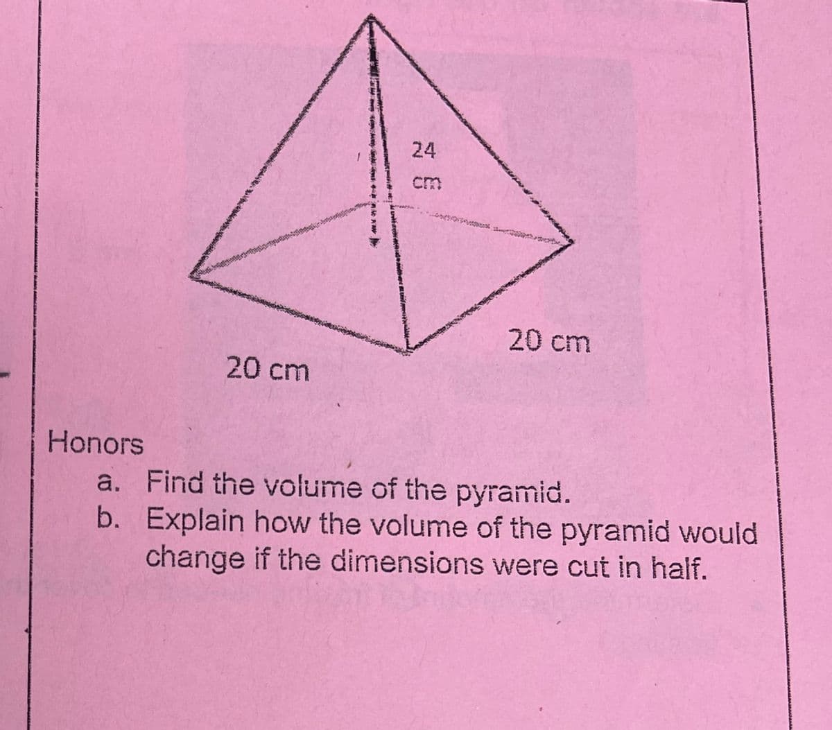 Honors
20 cm
24
20 cm
a. Find the volume of the pyramid.
b.
Explain how the volume of the pyramid would
change if the dimensions were cut in half.