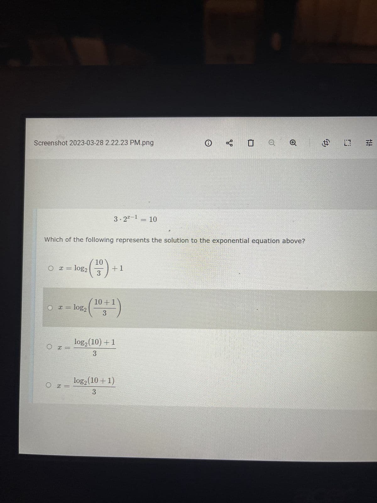 Screenshot 2023-03-28 2.22.23 PM.png
(x =
= log₂
○ x = log₂
O I
Which of the following represents the solution to the exponential equation above?
I
0 =
2006 horariame
3.2¹ = 10
10
3
+1
10+1
3
log₂ (10) + 1
3
Ⓡ
log₂ (10 + 1)
3
V
□ Q Q
@ 1
14