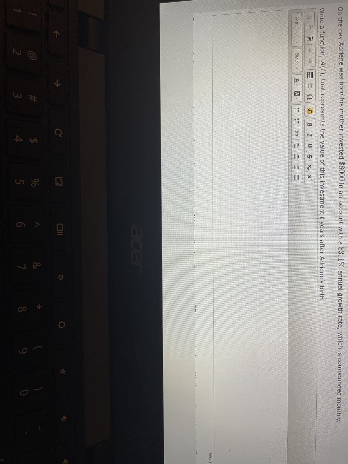 On the day Adriene was born his mother invested $8000 in an account with a $3.1% annual growth rate, which is compounded monthly.
t
Write a function, A(t), that represents the value of this investment ₺ years after Adriene's birth.
X 5 G
BIUS X₂ x²
2= = 99 = = = =
Font
k
Size
@
2
I
Q
A- A
# 3
C
$
ta t
MAT
vi de
5
acer
6
&
7
8
10
9
Word