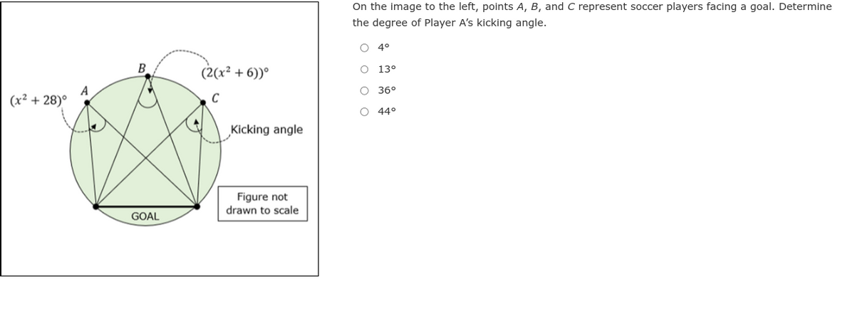 (x²+28)°
B
GOAL
(2(x² + 6))°
C
Kicking angle
Figure not
drawn to scale
On the image to the left, points A, B, and C represent soccer players facing a goal. Determine
the degree of Player A's kicking angle.
O O O O
4°
13°
36°
O 44°