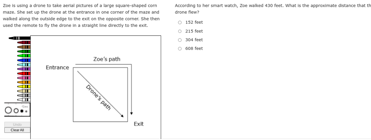 Zoe is using a drone to take aerial pictures of a large square-shaped corn
maze. She set up the drone at the entrance in one corner of the maze and
walked along the outside edge to the exit on the opposite corner. She then
used the remote to fly the drone in a straight line directly to the exit.
||
Undo
Clear All
Entrance
Drone's path
Zoe's path
Exit
According to her smart watch, Zoe walked 430 feet. What is the approximate distance that th
drone flew?
O 152 feet
O
215 feet
O
304 feet
O 608 feet