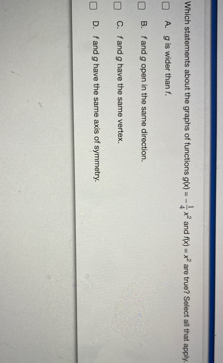 14
Which statements about the graphs of functions g(x)
x² and f(x) = x² are true? Select all that apply.
A. g is wider than f.
B. f and g open in the same direction.
C. fand g have the same vertex.
D. fand g have the same axis of symmetry.

