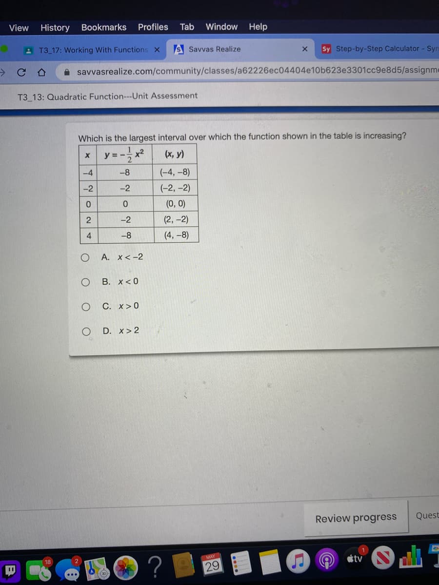 View
History Bookmarks
Profiles
Tab
Window
Help
A T3 17: Working With Functions x
S Savvas Realize
Sy Step-by-Step Calculator - Syr
->
A savvasrealize.com/community/classes/a62226ec04404e10b623e3301cc9e8d5/assignme
合
T3 13: Quadratic Function---Unit Assessment
Which is the largest interval over which the function shown in the table is increasing?
y = -- x2
(x, y)
-4
-8
(-4, -8)
-2
-2
(-2, -2)
(0, 0)
-2
(2,-2)
-8
(4, -8)
A. x<-2
B. x< 0
C. x>0
D.
x> 2
Review progress
Quest
?
18
2
MAY
tv
29
1/-
