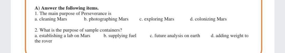 A) Answer the following items.
1. The main purpose of Perseverance is
a. cleaning Mars
b. photographing Mars
c. exploring Mars
d. colonizing Mars
2. What is the purpose of sample containers?
a. establishing a lab on Mars
the rover
b. supplying fuel
c. future analysis on earth
d. adding weight to
