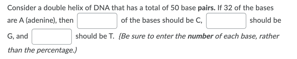 Consider a double helix of DNA that has a total of 50 base pairs. If 32 of the bases
are A (adenine), then
of the bases should be C,
should be
G, and
should be T. {Be sure to enter the number of each base, rather
than the percentage.)
