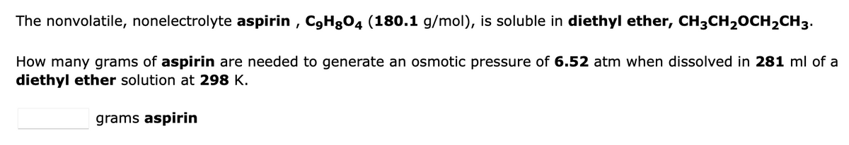 The nonvolatile, nonelectrolyte aspirin, C9HgO4 (180.1 g/mol), is soluble in diethyl ether, CH3CH₂OCH₂CH3.
How many grams of aspirin are needed to generate an osmotic pressure of 6.52 atm when dissolved in 281 ml of a
diethyl ether solution at 298 K.
grams aspirin