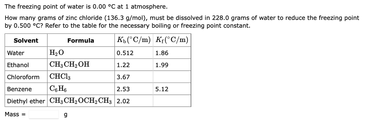 The freezing point of water is 0.00 °C at 1 atmosphere.
How many grams of zinc chloride (136.3 g/mol), must be dissolved in 228.0 grams of water to reduce the freezing point
by 0.500 °C? Refer to the table for the necessary boiling or freezing point constant.
Kb (°C/m) Kf(°C/m)
Water
H₂O
0.512
Ethanol
CH3 CH₂OH
1.22
Chloroform
CHCl3
3.67
Benzene
C6H6
2.53
Diethyl ether CH3 CH₂ OCH2 CH3 2.02
Mass=
Solvent
Formula
g
1.86
1.99
5.12