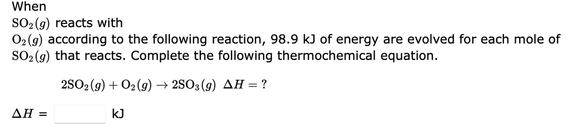 When
SO₂(g) reacts with
O₂(g) according to the following reaction, 98.9 kJ of energy are evolved for each mole of
SO₂(g) that reacts. Complete the following thermochemical equation.
2SO2 (g) + O2(g) → 2SO3(g) AH = ?
ΔΗ =
kJ