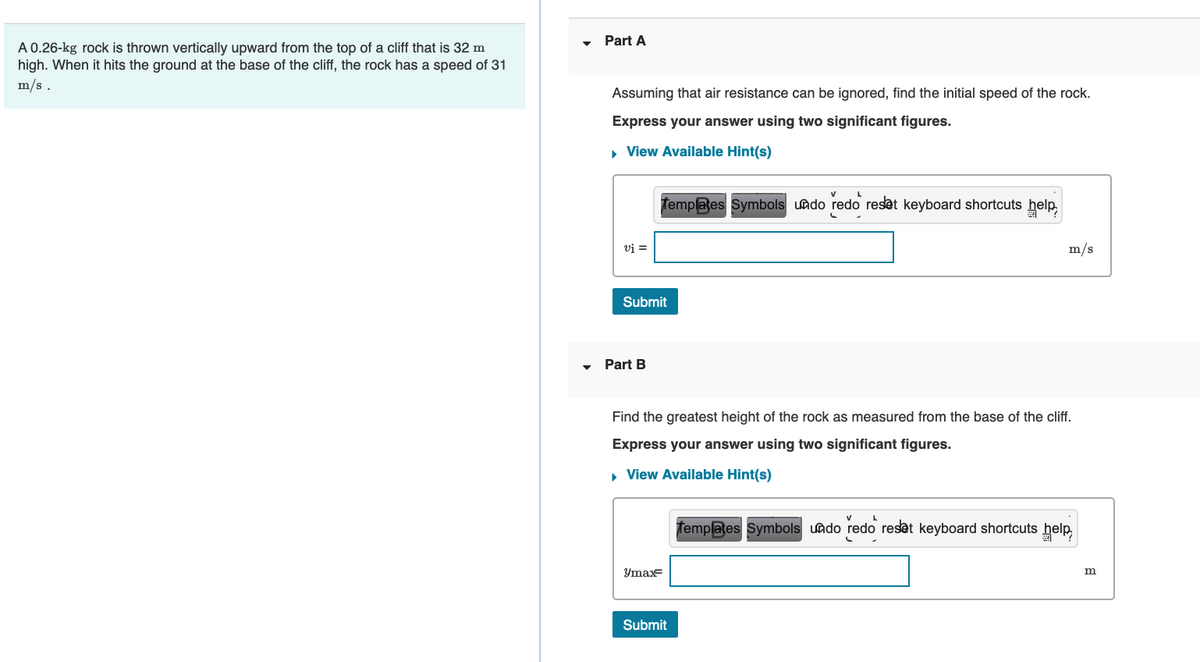 A 0.26-kg rock is thrown vertically upward from the top of a cliff that is 32 m
high. When it hits the ground at the base of the cliff, the rock has a speed of 31
m/s.
Part A
Assuming that air resistance can be ignored, find the initial speed of the rock.
Express your answer using two significant figures.
▸ View Available Hint(s)
vi =
Submit
Part B
Templates Symbols undo redo reset keyboard shortcuts help
max=
Find the greatest height of the rock as measured from the base of the cliff.
Express your answer using two significant figures.
▸ View Available Hint(s)
m/s
Submit
Templates Symbols undo redo reset keyboard shortcuts help
m