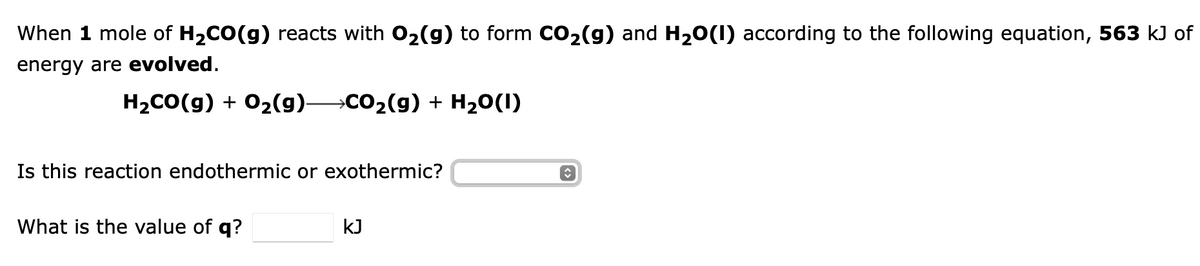 When 1 mole of H₂CO(g) reacts with O₂(g) to form CO₂(g) and H₂O(1) according to the following equation, 563 kJ of
energy are evolved.
H2₂CO(g) + O₂(g)- →CO₂(g) + H₂O(1)
Is this reaction endothermic or exothermic?
What is the value of q?
kJ
î