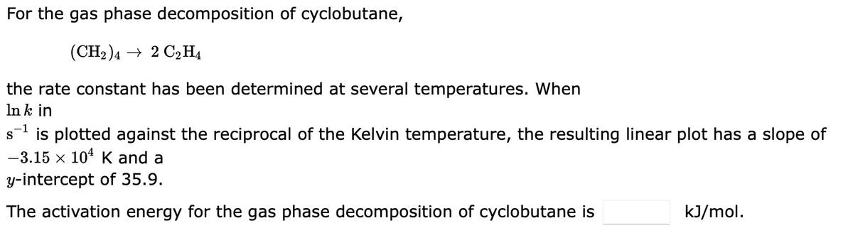 For the gas phase decomposition of cyclobutane,
(CH₂)42 C₂H4
the rate constant has been determined at several temperatures. When
In k in
s¹is plotted against the reciprocal of the Kelvin temperature, the resulting linear plot has a slope of
-3.15 × 104 K and a
X
y-intercept of 35.9.
The activation energy for the gas phase decomposition of cyclobutane is
kJ/mol.