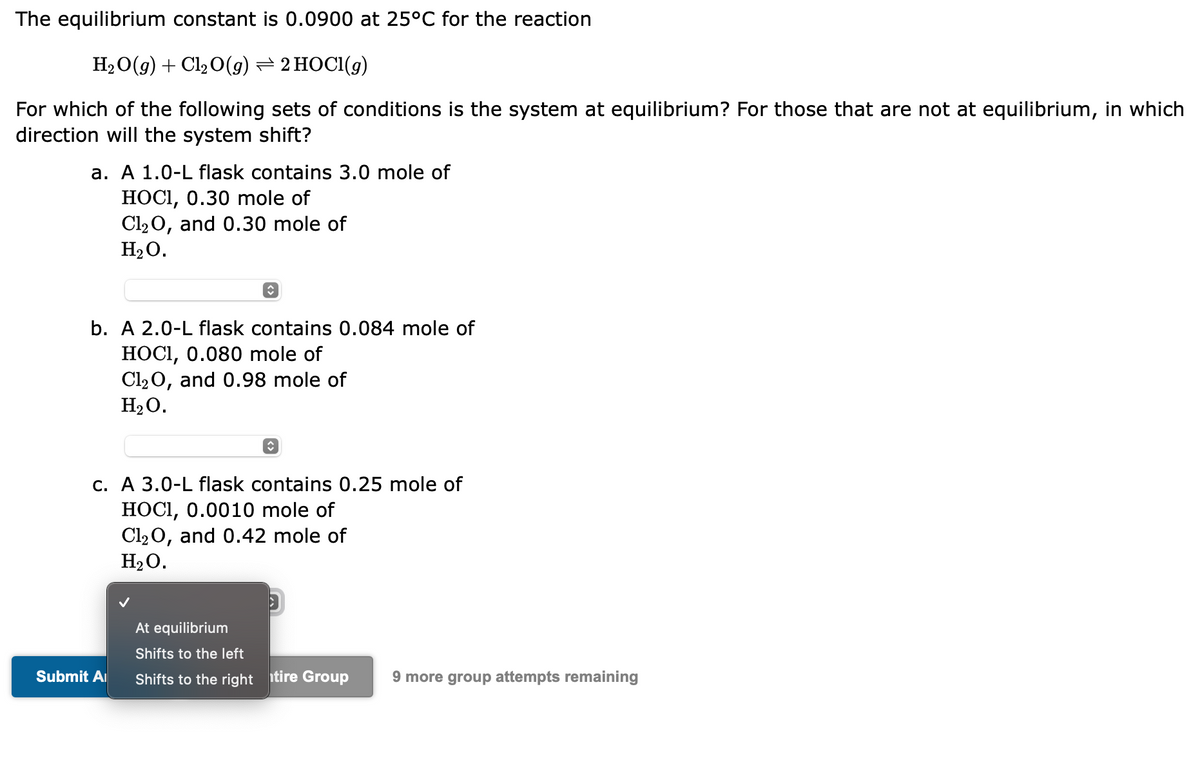 The equilibrium constant is 0.0900 at 25°C for the reaction
H₂O(g) + Cl₂O(g) ⇒ 2 HOCI(g)
For which of the following sets of conditions is the system at equilibrium? For those that are not at equilibrium, in which
direction will the system shift?
a. A 1.0-L flask contains 3.0 mole of
HOCI, 0.30 mole of
Cl₂O, and 0.30 mole of
H₂O.
↑
b. A 2.0-L flask contains 0.084 mole of
HOCI, 0.080 mole of
Cl₂O, and 0.98 mole of
H₂O.
Submit A
↑
c. A 3.0-L flask contains 0.25 mole of
HOCI, 0.0010 mole of
Cl₂O, and 0.42 mole of
H₂O.
At equilibrium
Shifts to the left
Shifts to the right tire Group
9 more group attempts remaining