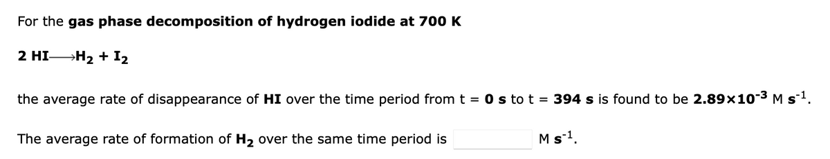 For the gas phase decomposition of hydrogen iodide at 700 K
2 HI―H₂ + 1₂
the average rate of disappearance of HI over the time period from t = 0 s to t = 394 s is found to be 2.89×10-³ M s¯¹.
M s ¹.
The average rate of formation of H₂ over the same time period is