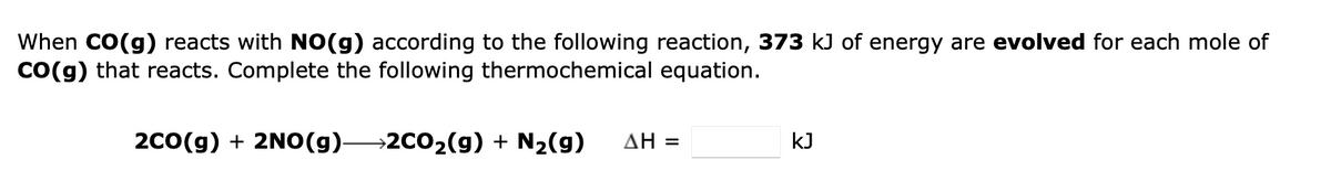 When CO(g) reacts with NO(g) according to the following reaction, 373 kJ of energy are evolved for each mole of
CO(g) that reacts. Complete the following thermochemical equation.
2CO(g) + 2NO(g)- →2CO₂(g) + N₂(g)
ΔΗ =
kJ