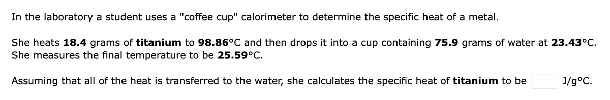 In the laboratory a student uses a "coffee cup" calorimeter to determine the specific heat of a metal.
She heats 18.4 grams of titanium to 98.86°C and then drops it into a cup containing 75.9 grams of water at 23.43°C.
She measures the final temperature to be 25.59°C.
Assuming that all of the heat is transferred to the water, she calculates the specific heat of titanium to be
J/g°C.