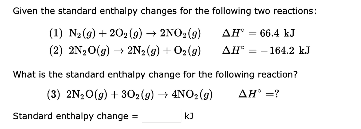 Given the standard enthalpy changes for the following two reactions:
ΔΗ°
(1) N₂(g) + 2O2 (g) → 2NO2 (g)
(2) 2N₂O(g) → 2N2(g) + O2(g)
ΔΗ°
= 66.4 kJ
Standard enthalpy change :
=
- 164.2 kJ
What is the standard enthalpy change for the following reaction?
(3) 2N₂O(g) + 3O2 (g) → 4NO2 (g) AH° =?
kJ