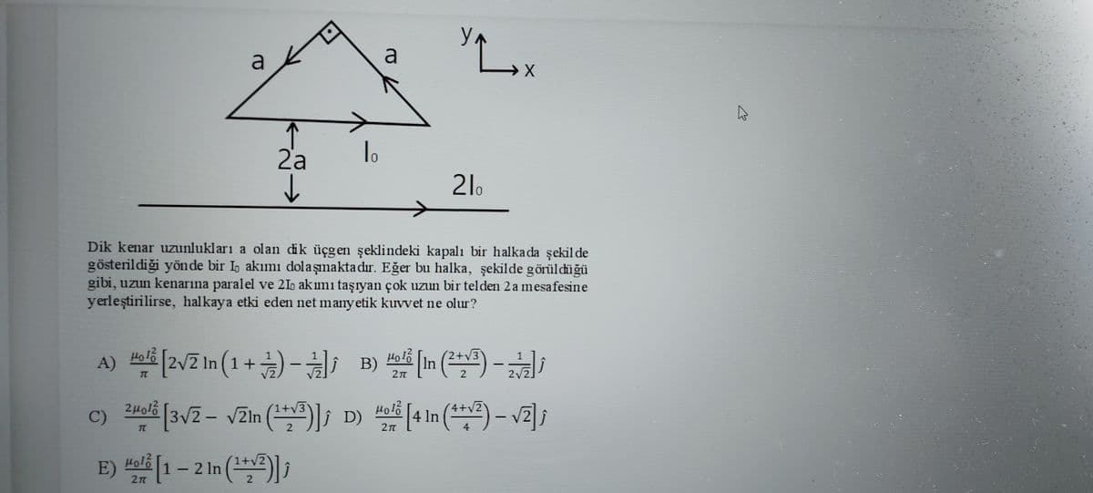 Ул
a
a
2a
0.
21.
Dik kenar uzunlukları a olan dik üçgen şeklindeki kapalı bir halkada şekil de
gösterildiği yönde bir I, akımı dolaşımakta dır. Eğer bu halka, şekilde görüldüğü
gibi, uzun kenarina paralel ve 21 akımi taşıyan çok uzun bir telden 2 a mesafesine
yerleştirilirse, halkaya etki eden net manyetik kuvvet ne olur?
A) [2vZ In (1+) -하,
Holo
Holš [In (**) -
3.
B)
2
2/2
24olb [3/2 - vZln (*; D)
4 In (*) -
/2
C)
E) #ol[1– 2 In (*) ;
- 2 In (2)
