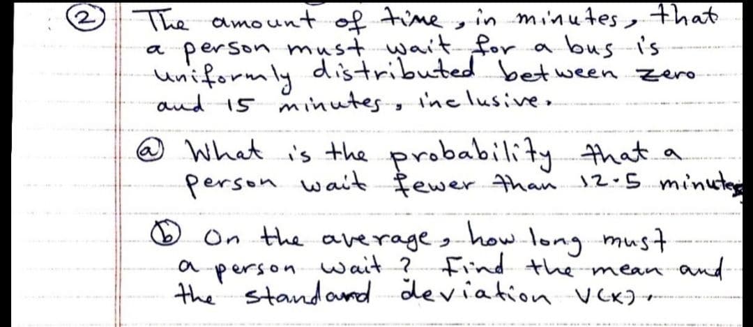 The amount of timein minu4es, that
person must wait for a bus is
uniformly distributed bet ween zero
and 15 minutes, inc lusive.
6.
a
@ What is the probability that a
person wait fewer than 12.5 minuted
O On the average, how.long mus
wait ? Find the mean and
person
the standand deviation VCKJ
