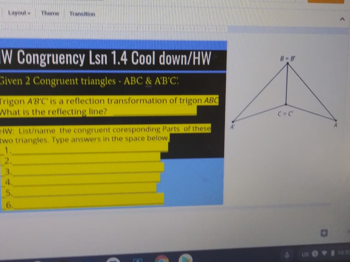 Layout Thee
Transition
W Congruency Lsn 1.4 Cool down/HW
B B'
Given 2 Congruent triangles - ABC & A'B'C'
Trigon A'B'C' is a reflection transformation of trigon ABC
What is the reflecting line?
C=C
IW: List/name the congruent coresponding Parts of these
Rwo triangles. Type answers in the space below,
A'
3.
4.
5.
6.
US O 10: 3
