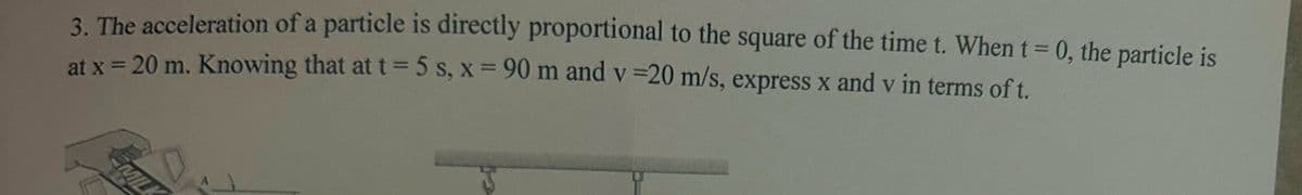 3. The acceleration of a particle is directly proportional to the square of the time t. When t = 0, the particle is
at x = 20 m. Knowing that at t = 5 s, x = 90 m and v=20 m/s, express x and v in terms of t.