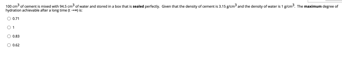 100 cm3 of cement is mixed with 94.5 cm3 of water and stored in a box that is sealed perfectly. Given that the density of cement is 3.15 g/cm3 and the density of water is 1 g/cm³. The maximum degree of
hydration achievable after a long time (t →o) is:
0.71
1
0.83
0.62
