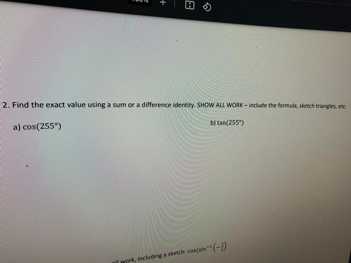 2. Find the exact value using a sum or a difference identity. SHOW ALL WORK- include the formula, sketch triangles, etc.
a) cos(255°)
b) tan(255°)
ll work, including a sketch: cos(sin¬1(--)
