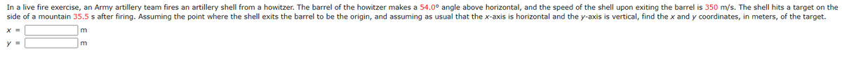 In a live fire exercise, an Army artillery team fires an artillery shell from a howitzer. The barrel of the howitzer makes a 54.0° angle above horizontal, and the speed of the shell upon exiting the barrel is 350 m/s. The shell hits a target on the
side of a mountain 35.5 s after firing. Assuming the point where the shell exits the barrel to be the origin, and assuming as usual that the x-axis is horizontal and the y-axis is vertical, find the x and y coordinates, in meters, of the target.
x =
y =
m
m
