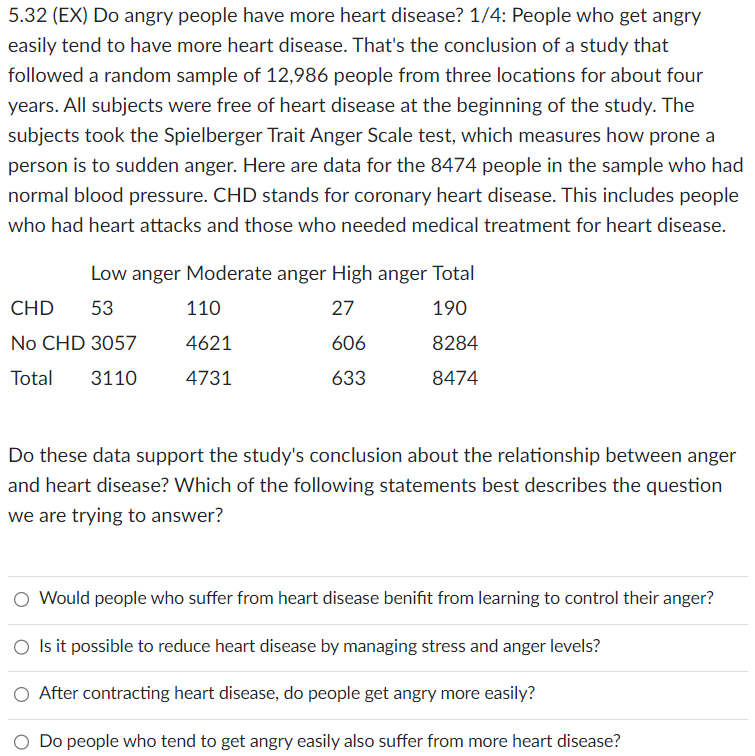 5.32 (EX) Do angry people have more heart disease? 1/4: People who get angry
easily tend to have more heart disease. That's the conclusion of a study that
followed a random sample of 12,986 people from three locations for about four
years. All subjects were free of heart disease at the beginning of the study. The
subjects took the Spielberger Trait Anger Scale test, which measures how prone a
person is to sudden anger. Here are data for the 8474 people in the sample who had
normal blood pressure. CHD stands for coronary heart disease. This includes people
who had heart attacks and those who needed medical treatment for heart disease.
Low anger Moderate anger High anger Total
27
190
606
8284
633
8474
CHD 53
110
No CHD 3057
4621
Total 3110 4731
Do these data support the study's conclusion about the relationship between anger
and heart disease? Which of the following statements best describes the question
we are trying to answer?
O Would people who suffer from heart disease benifit from learning to control their anger?
O Is it possible to reduce heart disease by managing stress and anger levels?
O After contracting heart disease, do people get angry more easily?
Do people who tend to get angry easily also suffer from more heart disease?