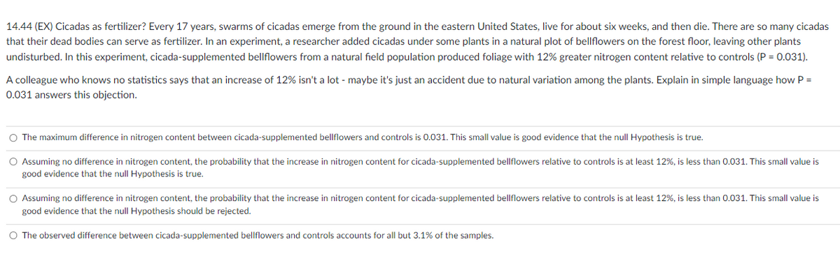 14.44 (EX) Cicadas as fertilizer? Every 17 years, swarms of cicadas emerge from the ground in the eastern United States, live for about six weeks, and then die. There are so many cicadas
that their dead bodies can serve as fertilizer. In an experiment, a researcher added cicadas under some plants in a natural plot of bellflowers on the forest floor, leaving other plants
undisturbed. In this experiment, cicada-supplemented bellflowers from a natural field population produced foliage with 12% greater nitrogen content relative to controls (P = 0.031).
A colleague who knows no statistics says that an increase of 12% isn't a lot - maybe it's just an accident due to natural variation among the plants. Explain in simple language how P =
0.031 answers this objection.
O The maximum difference in nitrogen content between cicada-supplemented bellflowers and controls is 0.031. This small value is good evidence that the null Hypothesis is true.
O Assuming no difference in nitrogen content, the probability that the increase in nitrogen content for cicada-supplemented bellflowers relative to controls is at least 12%, is less than 0.031. This small value is
good evidence that the null Hypothesis is true.
O Assuming no difference in nitrogen content, the probability that the increase in nitrogen content for cicada-supplemented bellflowers relative to controls is at least 12%, is less than 0.031. This small value is
good evidence that the null Hypothesis should be rejected.
O The observed difference between cicada-supplemented bellflowers and controls accounts for all but 3.1% of the samples.