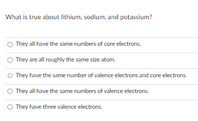 What is true about lithium, sodium, and potassium?
They all have the same numbers of core electrons.
They are all roughly the same size atom.
They have the same number of valence electrons and core electrons.
They all have the same numbers of valence electrons.
They have three valence electrons.