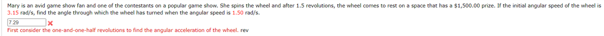 Mary is an avid game show fan and one of the contestants on a popular game show. She spins the wheel and after 1.5 revolutions, the wheel comes to rest on a space that has a $1,500.00 prize. If the initial angular speed of the wheel is
3.15 rad/s, find the angle through which the wheel has turned when the angular speed is 1.50 rad/s.
7.29
X
First consider the one-and-one-half revolutions to find the angular acceleration of the wheel. rev