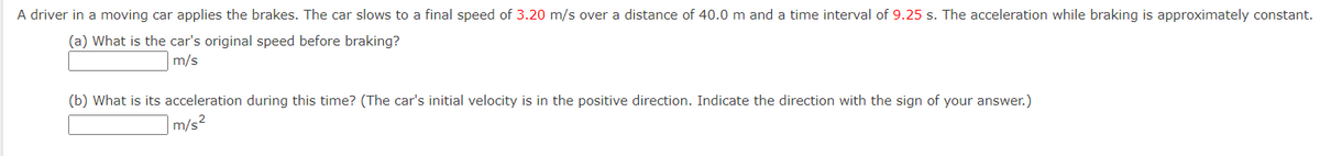 A driver in a moving car applies the brakes. The car slows to a final speed of 3.20 m/s over a distance of 40.0 m and a time interval of 9.25 s. The acceleration while braking is approximately constant.
(a) What is the car's original speed before braking?
m/s
(b) What is its acceleration during this time? (The car's initial velocity is in the positive direction. Indicate the direction with the sign of your answer.)
m/s²