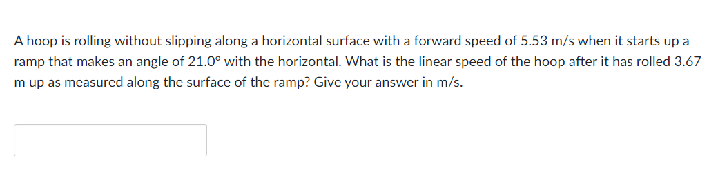 A hoop is rolling without slipping along a horizontal surface with a forward speed of 5.53 m/s when it starts up a
ramp that makes an angle of 21.0° with the horizontal. What is the linear speed of the hoop after it has rolled 3.67
m up as measured along the surface of the ramp? Give your answer in m/s.