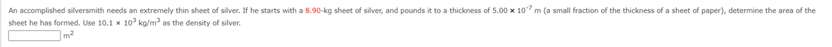 An accomplished silversmith needs an extremely thin sheet of silver. If he starts with a 8.90-kg sheet of silver, and pounds it to a thickness of 5.00 x 10-7 m (a small fraction of the thickness of a sheet of paper), determine the area of the
sheet he has formed. Use 10.1 x 10³ kg/m³ as the density of silver.
m²