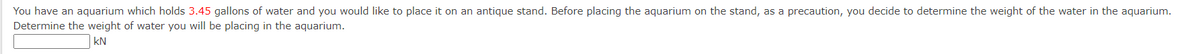 You have an aquarium which holds 3.45 gallons of water and you would like to place it on an antique stand. Before placing the aquarium on the stand, as a precaution, you decide to determine the weight of the water in the aquarium.
Determine the weight of water you will be placing in the aquarium.
KN