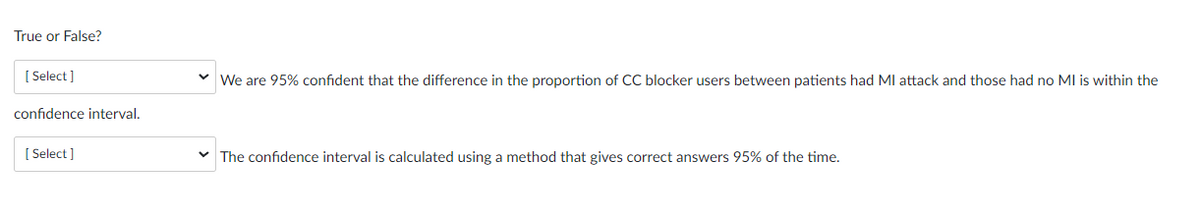 True or False?
[Select]
confidence interval.
[Select]
✓ We are 95% confident that the difference in the proportion of CC blocker users between patients had MI attack and those had no MI is within the
✓ The confidence interval is calculated using a method that gives correct answers 95% of the time.