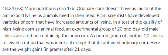 18.24 (EX) More nutritious corn 1/6: Ordinary corn doesn't have as much of the
amino acid lysine as animals need in their feed. Plant scientists have developed
varieties of corn that have increased amounts of lysine. In a test of the quality of
high-lysine corn as animal feed, an experimental group of 20 one-day-old male
chicks ate a ration containing the new corn. A control group of another 20 chicks
received a ration that was identical except that it contained ordinary corn. Here
are the weight gains (in grams) after 21 days: