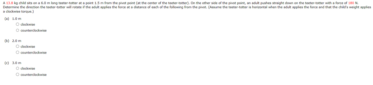 A 13.8 kg child sits on a 6.0 m long teeter-totter at a point 1.5 m from the pivot point (at the center of the teeter-totter). On the other side of the pivot point, an adult pushes straight down on the teeter-totter with a force of 180 N.
Determine the direction the teeter-totter will rotate if the adult applies the force at a distance of each of the following from the pivot. (Assume the teeter-totter is horizontal when the adult applies the force and that the child's weight applies
a clockwise torque.)
(a) 1.0 m
O clockwise
O counterclockwise
(b) 2.0 m
O clockwise
O counterclockwise
(c) 3.0 m
O clockwise
O counterclockwise