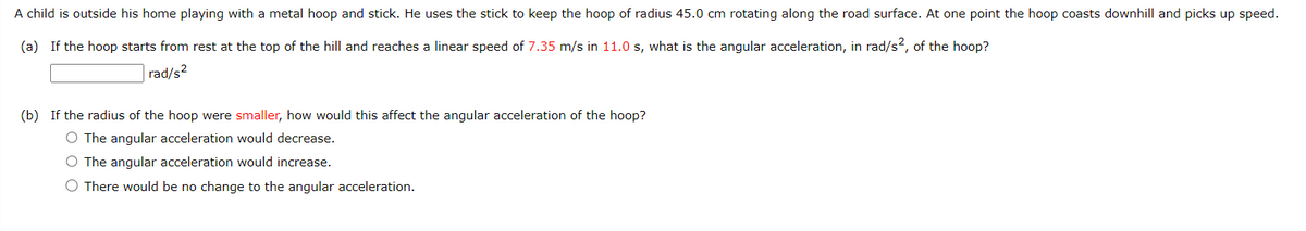 A child is outside his home playing with a metal hoop and stick. He uses the stick to keep the hoop of radius 45.0 cm rotating along the road surface. At one point the hoop coasts downhill and picks up speed.
(a) If the hoop starts from rest at the top of the hill and reaches a linear speed of 7.35 m/s in 11.0 s, what is the angular acceleration, in rad/s2, of the hoop?
rad/s²
(b) If the radius of the hoop were smaller, how would this affect the angular acceleration of the hoop?
O The angular acceleration would decrease.
O The angular acceleration would increase.
O There would be no change to the angular acceleration.