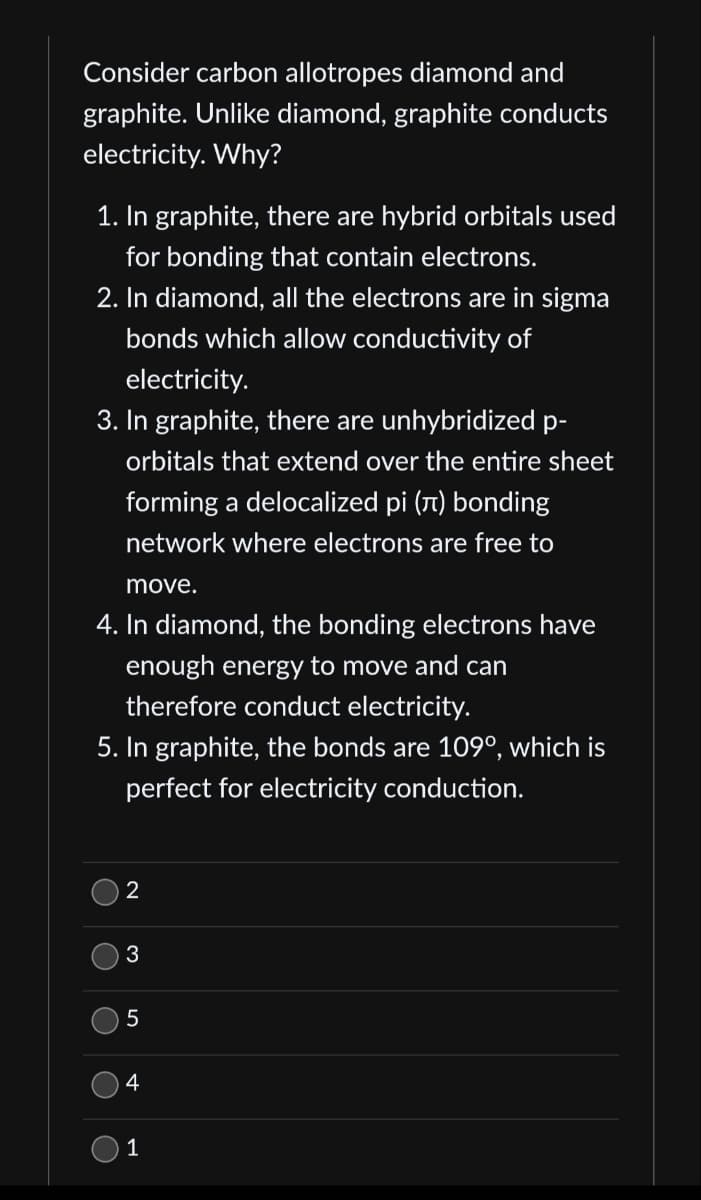 ### Understanding Electrical Conductivity in Carbon Allotropes: Diamond and Graphite

**Consider carbon allotropes diamond and graphite. Unlike diamond, graphite conducts electricity. Why?**

1. **In graphite, there are hybrid orbitals used for bonding that contain electrons.**
2. **In diamond, all the electrons are in sigma bonds which allow conductivity of electricity.**
3. **In graphite, there are unhybridized p-orbitals that extend over the entire sheet forming a delocalized pi (π) bonding network where electrons are free to move.**
4. **In diamond, the bonding electrons have enough energy to move and can therefore conduct electricity.**
5. **In graphite, the bonds are 109°, which is perfect for electricity conduction.**

#### Multiple-Choice Question:
Which statement(s) correctly explains why graphite conducts electricity but diamond does not? Select the correct answer.

- [ ] 2
- [ ] 3
- [ ] 5
- [ ] 4
- [ ] 1