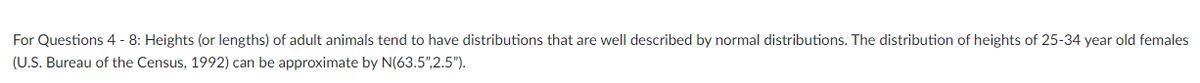 For Questions 4 - 8: Heights (or lengths) of adult animals tend to have distributions that are well described by normal distributions. The distribution of heights of 25-34 year old females
(U.S. Bureau of the Census, 1992) can be approximate by N(63.5",2.5").
