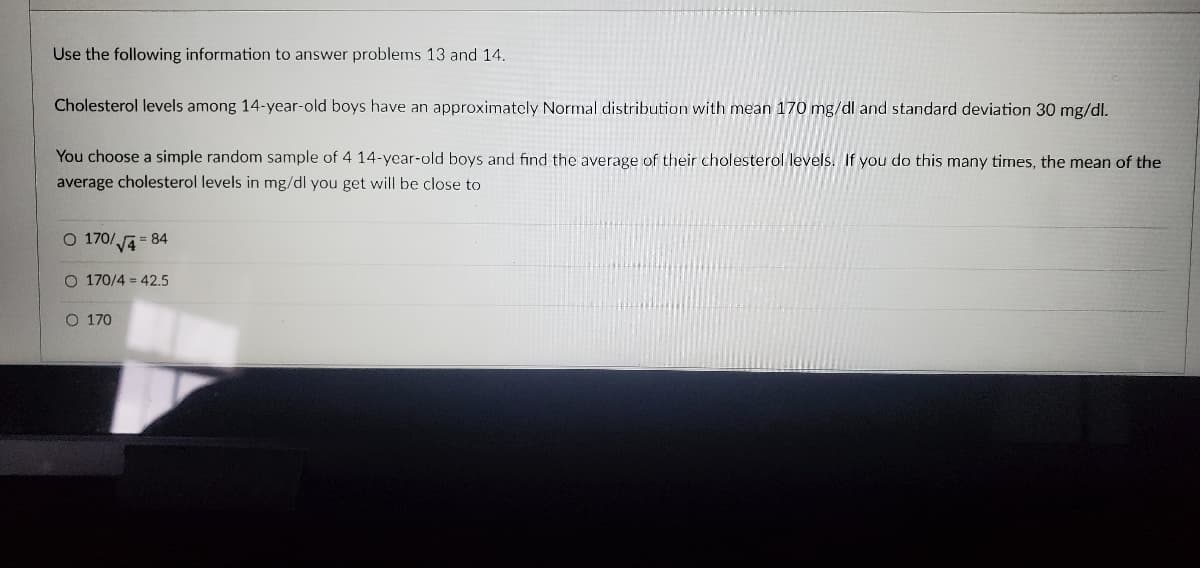 Use the following information to answer problems 13 and 14.
Cholesterol levels among 14-year-old boys have an approximately Normal distribution with mean 170 mg/dl and standard deviation 30 mg/dl.
You choose a simple random sample of 4 14-year-old boys and find the average of their cholesterol levels. If you do this many times, the mean of the
average cholesterol levels in mg/dl you get will be close to
O 170/√√4=84
O 170/4 = 42.5
O 170