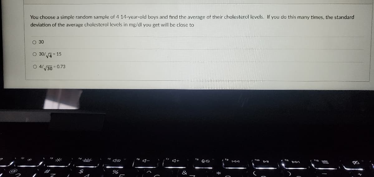 You choose a simple random sample of 4 14-year-old boys and find the average of their cholesterol levels. If you do this many times, the standard
deviation of the average cholesterol levels in mg/dl you get will be close to
O 30
O 30/√√4-15
O 4/
√30
0.73
do
%
J+
8
D8
DII
T
J
12