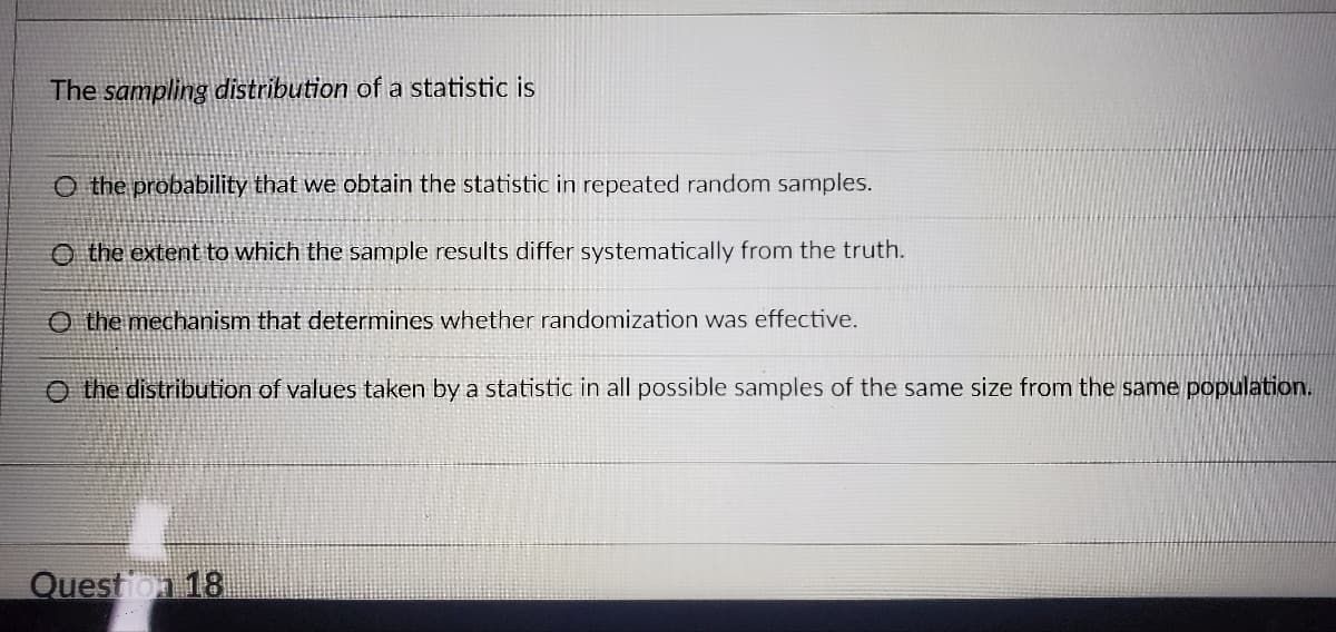 The sampling distribution of a statistic is
O the probability that we obtain the statistic in repeated random samples.
the extent to which the sample results differ systematically from the truth.
O the mechanism that determines whether randomization was effective.
O the distribution of values taken by a statistic in all possible samples of the same size from the same population.
Question 18